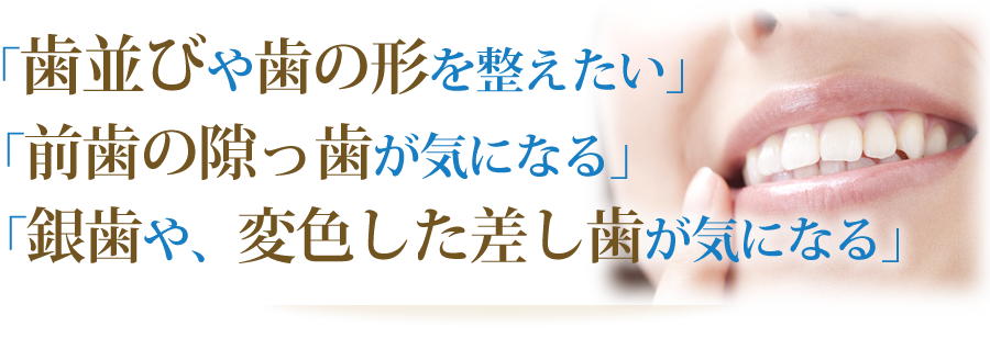 「歯並びや歯の形を整えたい」「前歯の隙っ歯が気になる」「銀歯や、変色した差し歯が気になる」
